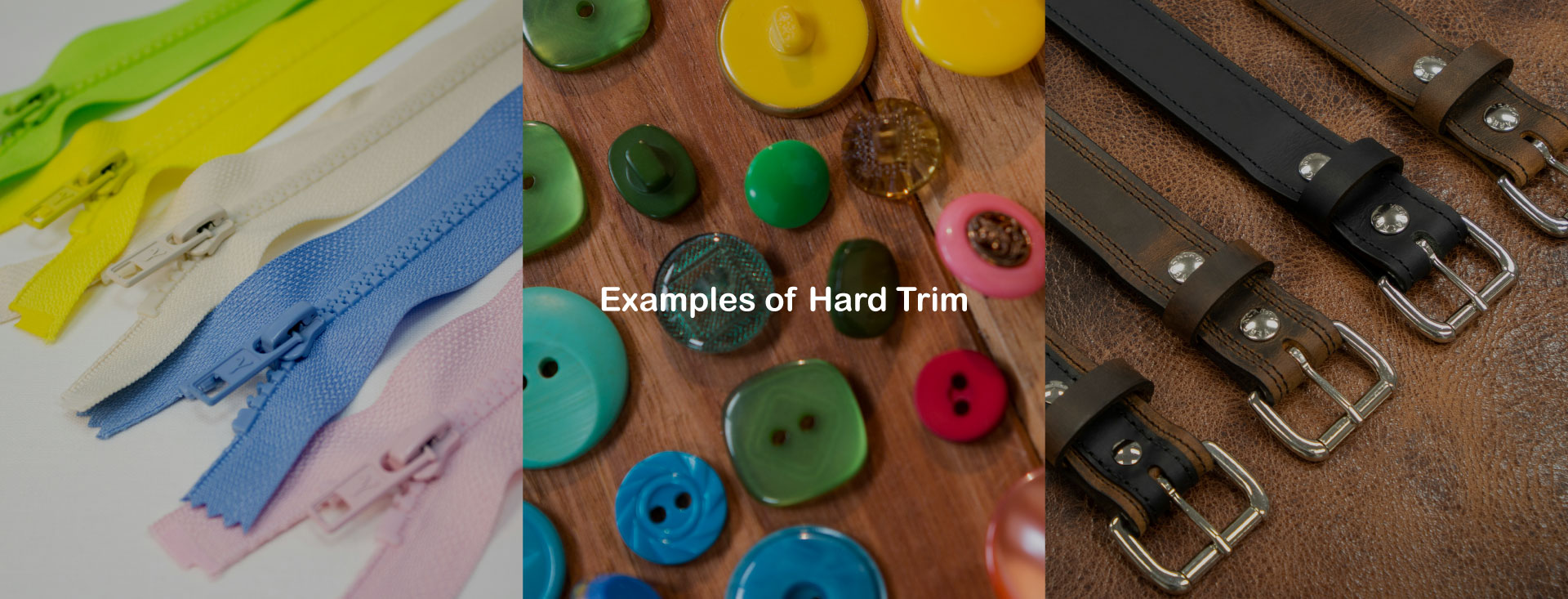 Examples of Hard Trim:Buttons,Zippers,Buckles,Rivets,Hooks and Eyes,Adjusting Sliders and Clasp Clickers,Special Buttons for Maternity Wear.